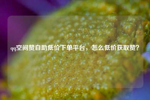 qq空间赞自助低价下单平台，怎么低价获取赞？
